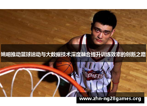 姚明推动篮球运动与大数据技术深度融合提升训练效率的创新之路 姚明推动篮球运动与大数据技术深度融合提升训练效率的创新之路