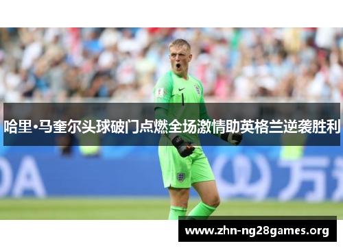哈里·马奎尔头球破门点燃全场激情助英格兰逆袭胜利 哈里·马奎尔头球破门点燃全场激情助英格兰逆袭胜利