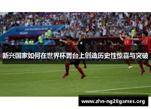 新兴国家如何在世界杯舞台上创造历史性惊喜与突破 新兴国家如何在世界杯舞台上创造历史性惊喜与突破