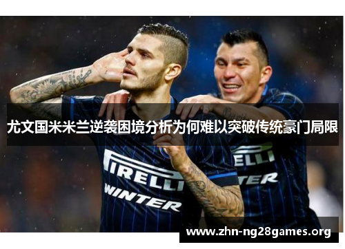尤文国米米兰逆袭困境分析为何难以突破传统豪门局限 尤文国米米兰逆袭困境分析为何难以突破传统豪门局限