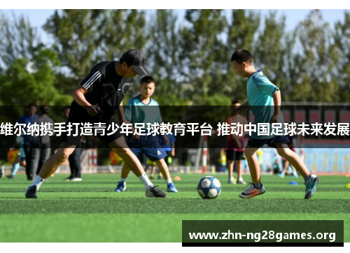 维尔纳携手打造青少年足球教育平台 推动中国足球未来发展 维尔纳携手打造青少年足球教育平台 推动中国足球未来发展