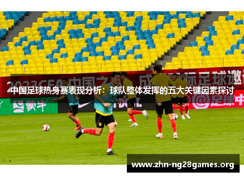 中国足球热身赛表现分析:球队整体发挥的五大关键因素探讨 中国足球热身赛表现分析:球队整体发挥的五大关键因素探讨
