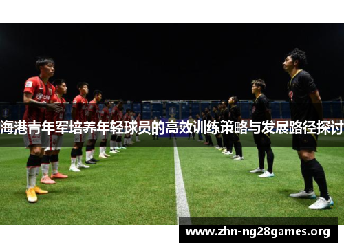 海港青年军培养年轻球员的高效训练策略与发展路径探讨 海港青年军培养年轻球员的高效训练策略与发展路径探讨