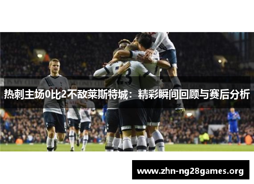 热刺主场0比2不敌莱斯特城:精彩瞬间回顾与赛后分析 热刺主场0比2不敌莱斯特城:精彩瞬间回顾与赛后分析
