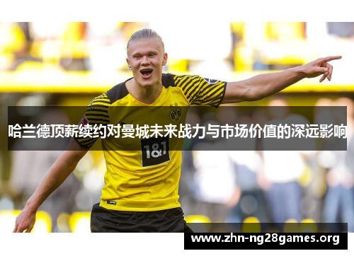 哈兰德顶薪续约对曼城未来战力与市场价值的深远影响 哈兰德顶薪续约对曼城未来战力与市场价值的深远影响