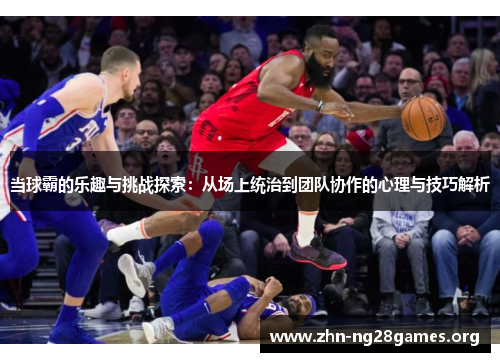 当球霸的乐趣与挑战探索:从场上统治到团队协作的心理与技巧解析 当球霸的乐趣与挑战探索:从场上统治到团队协作的心理与技巧解析