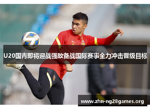 U20国青即将迎战强敌备战国际赛事全力冲击晋级目标 U20国青即将迎战强敌备战国际赛事全力冲击晋级目标