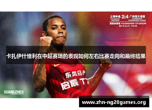 卡扎伊什维利在中超赛场的表现如何左右比赛走向和最终结果 卡扎伊什维利在中超赛场的表现如何左右比赛走向和最终结果
