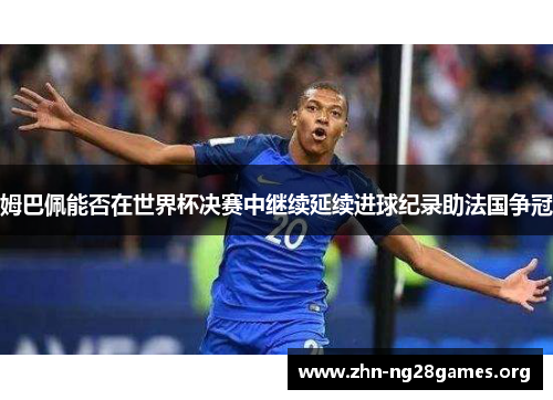 姆巴佩能否在世界杯决赛中继续延续进球纪录助法国争冠 姆巴佩能否在世界杯决赛中继续延续进球纪录助法国争冠