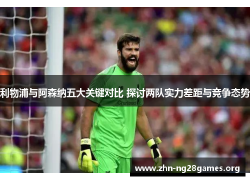利物浦与阿森纳五大关键对比 探讨两队实力差距与竞争态势 利物浦与阿森纳五大关键对比 探讨两队实力差距与竞争态势