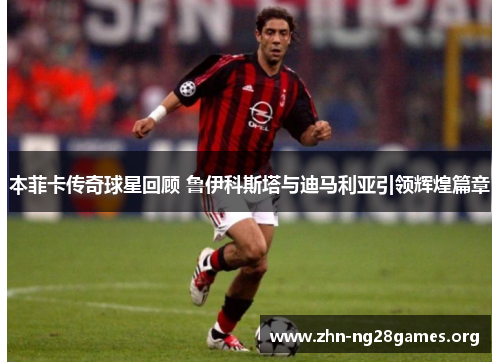 本菲卡传奇球星回顾 鲁伊科斯塔与迪马利亚引领辉煌篇章 本菲卡传奇球星回顾 鲁伊科斯塔与迪马利亚引领辉煌篇章