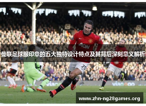 曼联足球服印章的五大独特设计特点及其背后深刻意义解析 曼联足球服印章的五大独特设计特点及其背后深刻意义解析