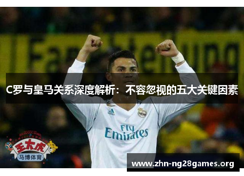 C罗与皇马关系深度解析:不容忽视的五大关键因素 C罗与皇马关系深度解析:不容忽视的五大关键因素