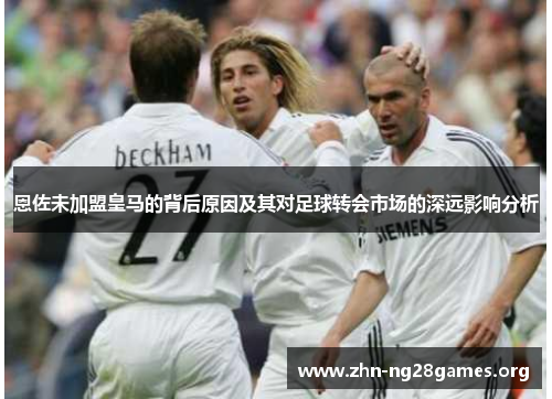 恩佐未加盟皇马的背后原因及其对足球转会市场的深远影响分析 恩佐未加盟皇马的背后原因及其对足球转会市场的深远影响分析