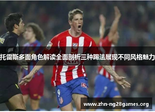 托雷斯多面角色解读全面剖析三种踢法展现不同风格魅力
