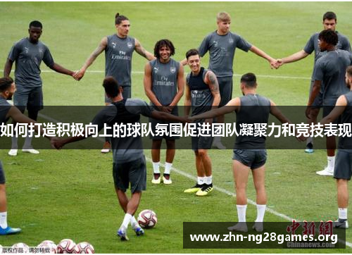 如何打造积极向上的球队氛围促进团队凝聚力和竞技表现 如何打造积极向上的球队氛围促进团队凝聚力和竞技表现