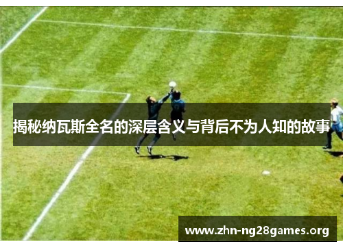 揭秘纳瓦斯全名的深层含义与背后不为人知的故事 揭秘纳瓦斯全名的深层含义与背后不为人知的故事